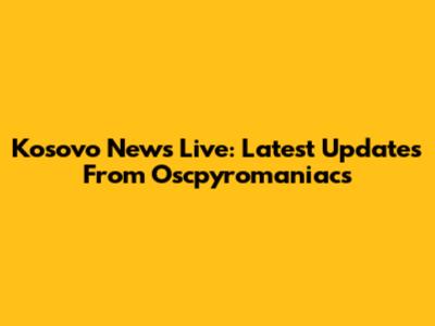 Kosovo News Live: Latest Updates From Oscpyromaniacs
