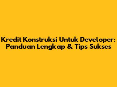 Kredit Konstruksi Untuk Developer: Panduan Lengkap & Tips Sukses