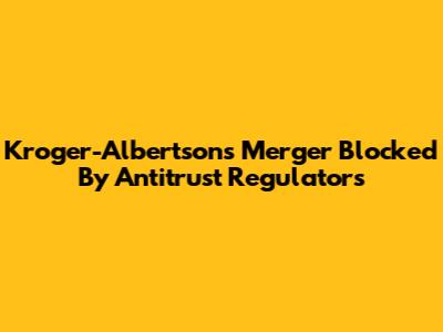 Kroger-Albertsons Merger Blocked By Antitrust Regulators
