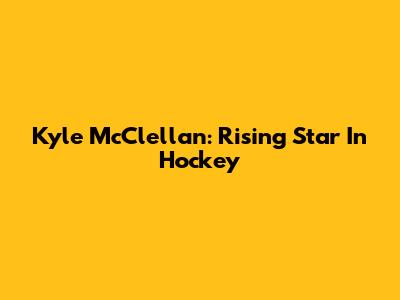 Kyle McClellan: Rising Star In Hockey