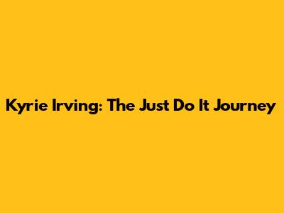 Kyrie Irving: The 'Just Do It' Journey
