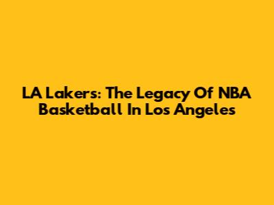 LA Lakers: The Legacy Of NBA Basketball In Los Angeles