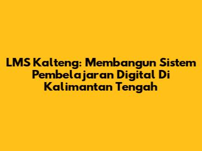 LMS Kalteng: Membangun Sistem Pembelajaran Digital Di Kalimantan Tengah