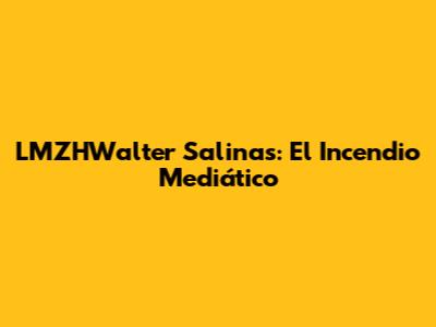 LMZHWalter Salinas: El Incendio Mediático