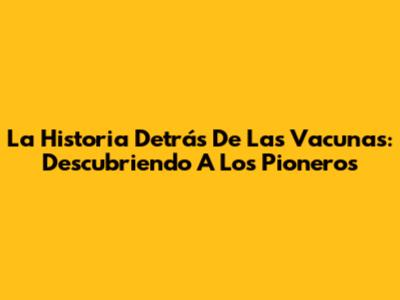 La Historia Detrás De Las Vacunas: Descubriendo A Los Pioneros