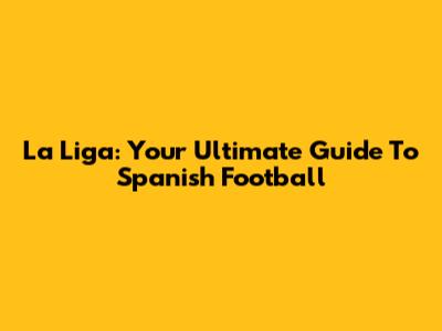 La Liga: Your Ultimate Guide To Spanish Football