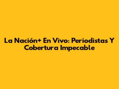 La Nación+ En Vivo: Periodistas Y Cobertura Impecable