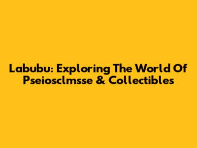 Labubu: Exploring The World Of Pseiosclmsse & Collectibles