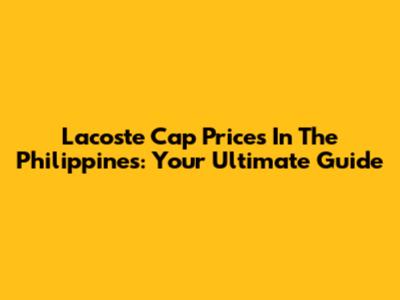 Lacoste Cap Prices In The Philippines: Your Ultimate Guide