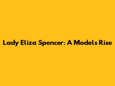 Lady Eliza Spencer: A Model's Rise