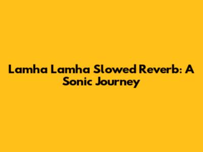 Lamha Lamha Slowed Reverb: A Sonic Journey