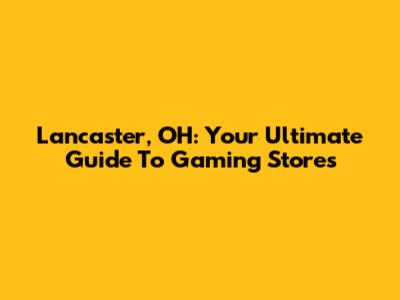 Lancaster, OH: Your Ultimate Guide To Gaming Stores