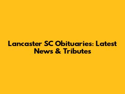 Lancaster SC Obituaries: Latest News & Tributes