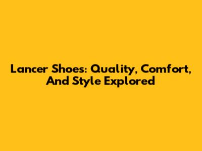 Lancer Shoes: Quality, Comfort, And Style Explored