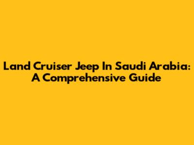Land Cruiser Jeep In Saudi Arabia: A Comprehensive Guide