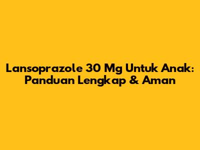 Lansoprazole 30 Mg Untuk Anak: Panduan Lengkap & Aman