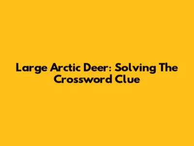 Large Arctic Deer: Solving The Crossword Clue