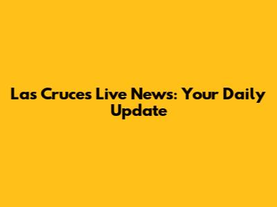Las Cruces Live News: Your Daily Update