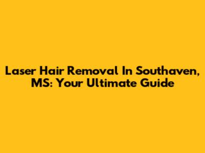 Laser Hair Removal In Southaven, MS: Your Ultimate Guide