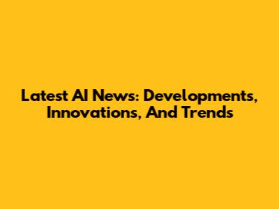 Latest AI News: Developments, Innovations, And Trends