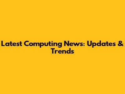 Latest Computing News: Updates & Trends