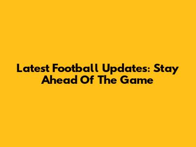 Latest Football Updates: Stay Ahead Of The Game