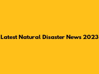 Latest Natural Disaster News 2023