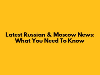 Latest Russian & Moscow News: What You Need To Know