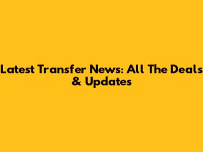 Latest Transfer News: All The Deals & Updates