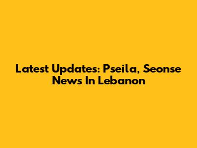 Latest Updates: Pseila, Seonse News In Lebanon