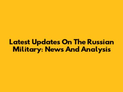 Latest Updates On The Russian Military: News And Analysis