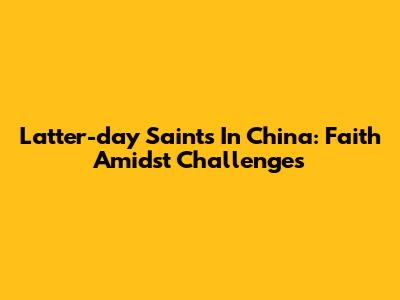 Latter-day Saints In China: Faith Amidst Challenges