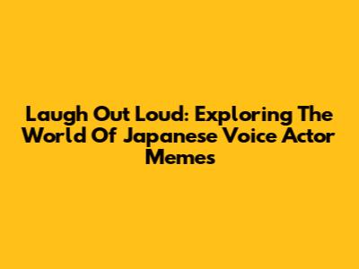 Laugh Out Loud: Exploring The World Of Japanese Voice Actor Memes