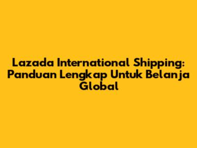Lazada International Shipping: Panduan Lengkap Untuk Belanja Global