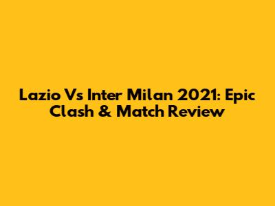 Lazio Vs Inter Milan 2021: Epic Clash & Match Review