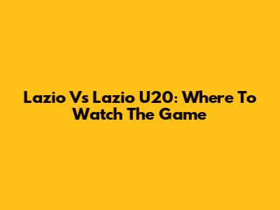 Lazio Vs Lazio U20: Where To Watch The Game