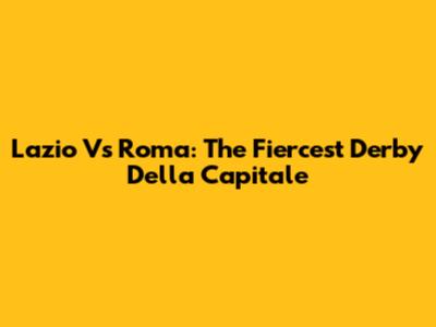 Lazio Vs Roma: The Fiercest Derby Della Capitale