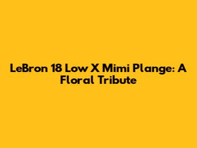 LeBron 18 Low X Mimi Plange: A Floral Tribute