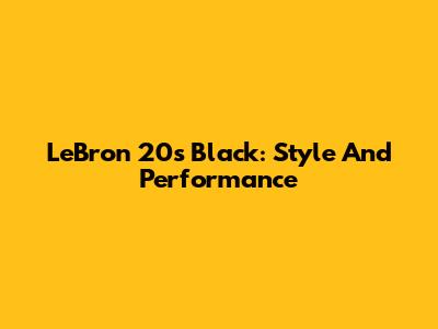 LeBron 20s Black: Style And Performance