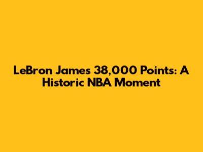 LeBron James' 38,000 Points: A Historic NBA Moment