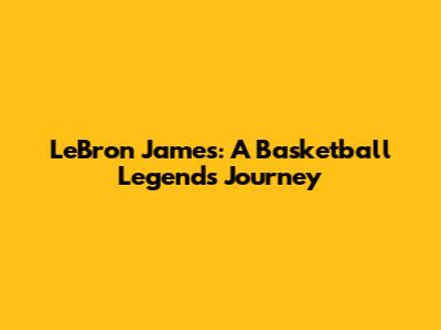 LeBron James: A Basketball Legend's Journey