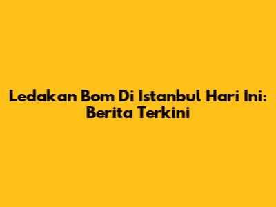 Ledakan Bom Di Istanbul Hari Ini: Berita Terkini