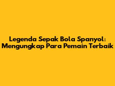 Legenda Sepak Bola Spanyol: Mengungkap Para Pemain Terbaik