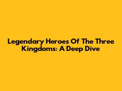 Legendary Heroes Of The Three Kingdoms: A Deep Dive
