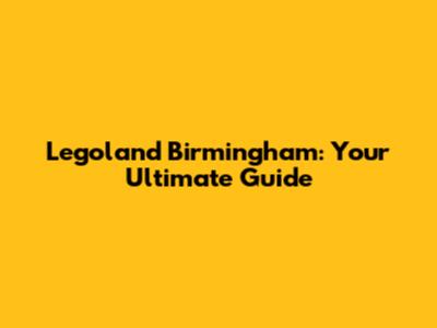 Legoland Birmingham: Your Ultimate Guide
