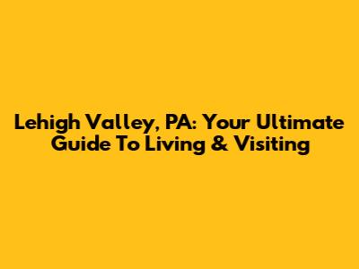 Lehigh Valley, PA: Your Ultimate Guide To Living & Visiting
