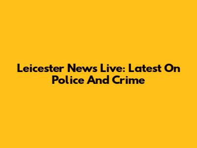 Leicester News Live: Latest On Police And Crime