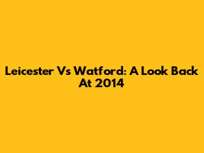Leicester Vs Watford: A Look Back At 2014