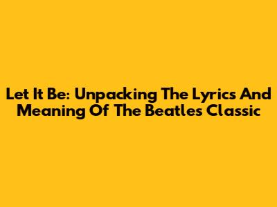 Let It Be: Unpacking The Lyrics And Meaning Of The Beatles' Classic