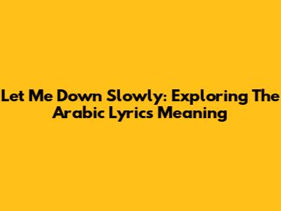 Let Me Down Slowly: Exploring The Arabic Lyrics Meaning